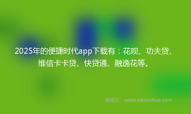 2025年的便捷时代app下载有：花呗、功夫贷、维信卡卡贷、快贷通、融逸花等。