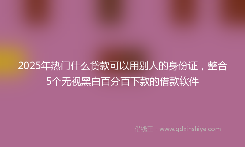 2025年热门什么贷款可以用别人的身份证，整合5个无视黑白百分百下款的借款软件