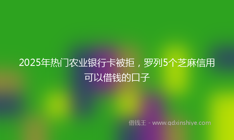 2025年热门农业银行卡被拒，罗列5个芝麻信用可以借钱的口子