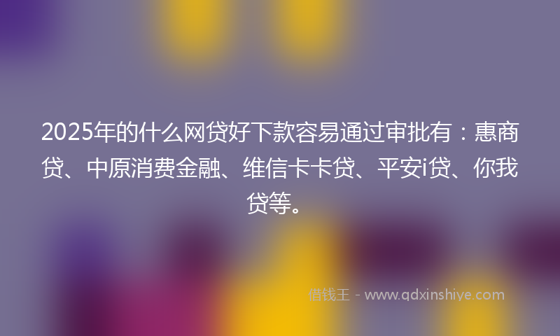 2025年的什么网贷好下款容易通过审批有：惠商贷、中原消费金融、维信卡卡贷、平安i贷、你我贷等。