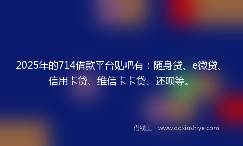 2025年的714借款平台贴吧有：随身贷、e微贷、信用卡贷、维信卡卡贷、还呗等。