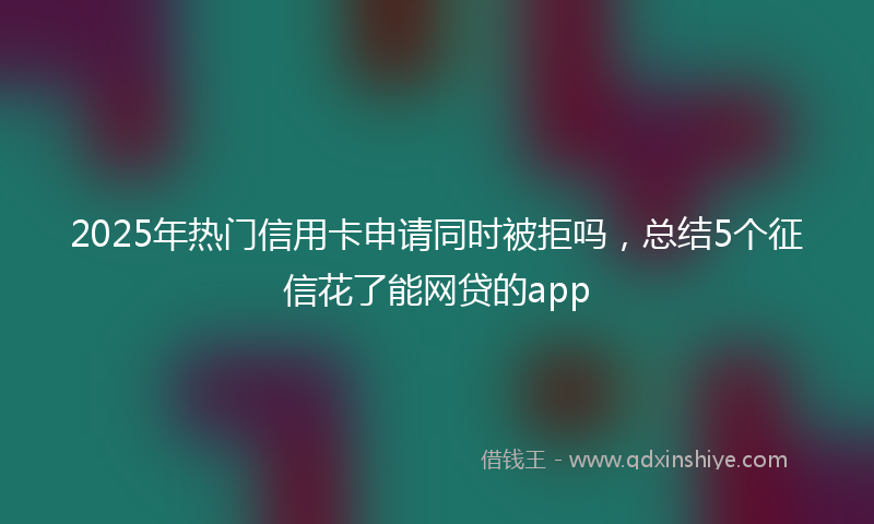 2025年热门信用卡申请同时被拒吗，总结5个征信花了能网贷的app