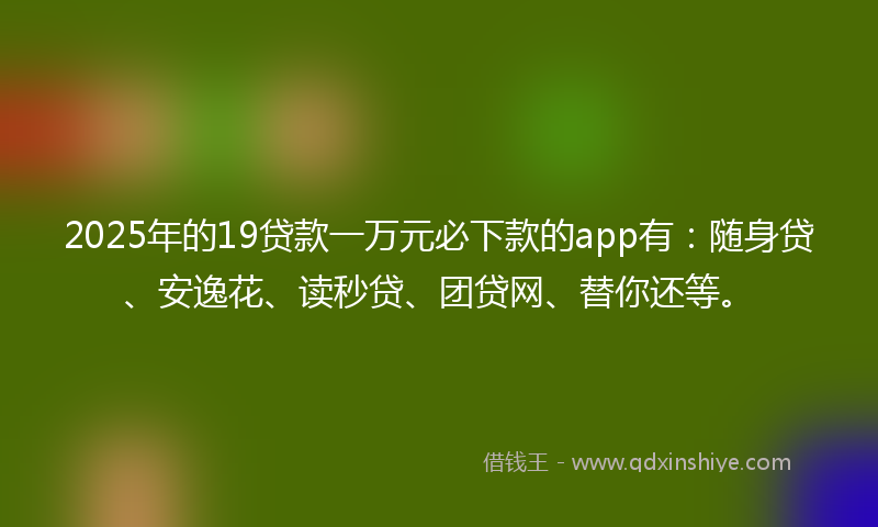 2025年的19贷款一万元必下款的app有：随身贷、安逸花、读秒贷、团贷网、替你还等。