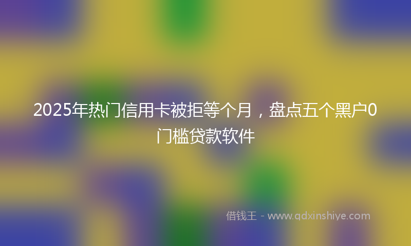 2025年热门信用卡被拒等个月，盘点五个黑户0门槛贷款软件