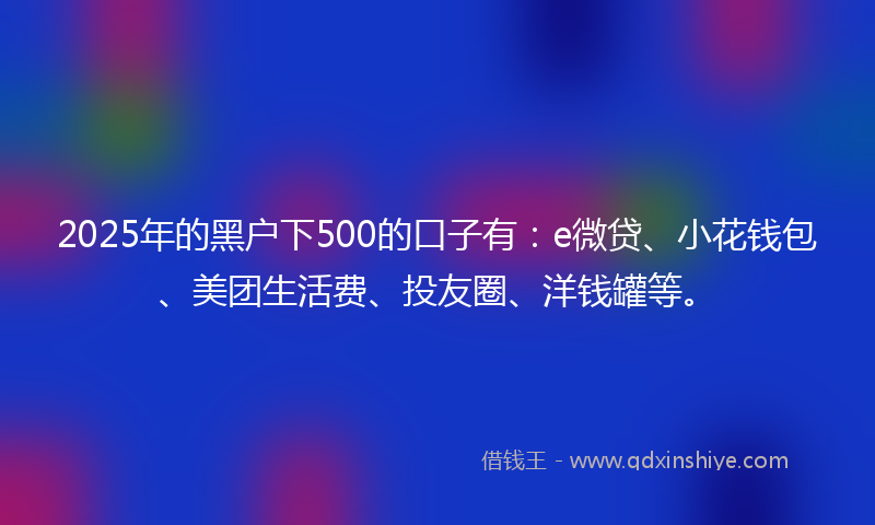 2025年的黑户下500的口子有：e微贷、小花钱包、美团生活费、投友圈、洋钱罐等。