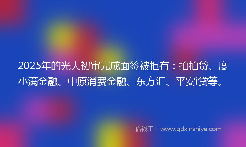 2025年的光大初审完成面签被拒有：拍拍贷、度小满金融、中原消费金融、东方汇、平安i贷等。