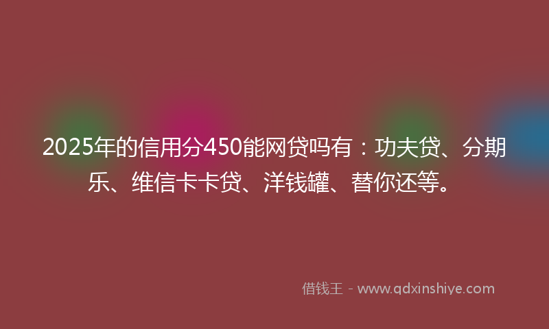 2025年的信用分450能网贷吗有:功夫贷、分期乐、维信卡卡贷、洋钱罐、替你还等。