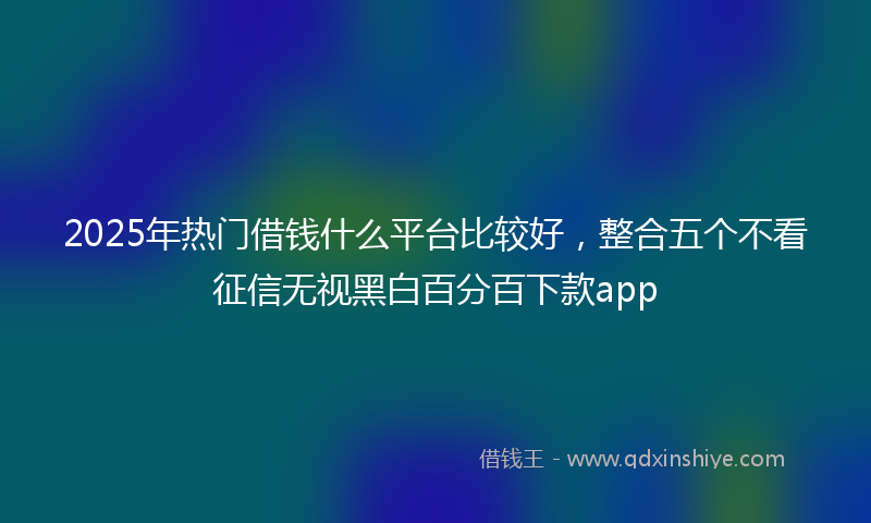 2025年热门借钱什么平台比较好，整合五个不看征信无视黑白百分百下款app