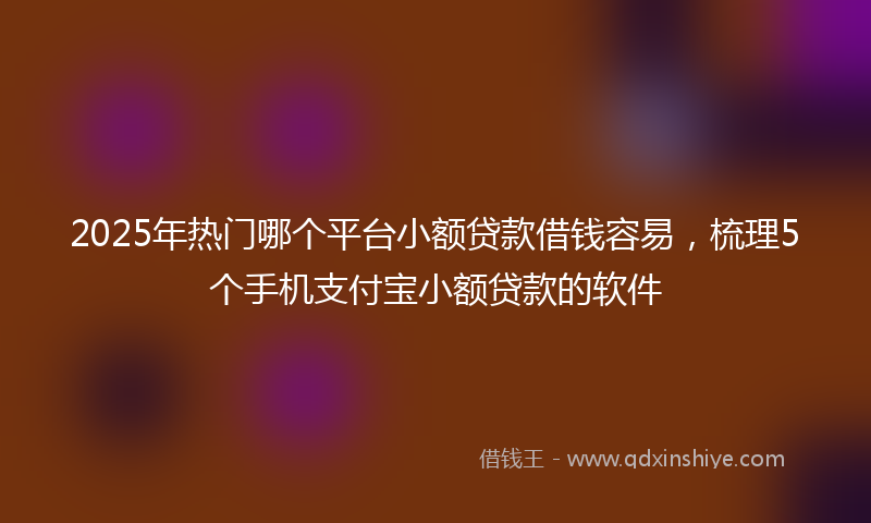 2025年热门哪个平台小额贷款借钱容易，梳理5个手机支付宝小额贷款的软件