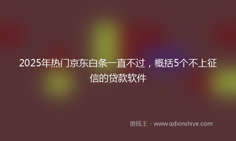 2025年热门京东白条一直不过，概括5个不上征信的贷款软件