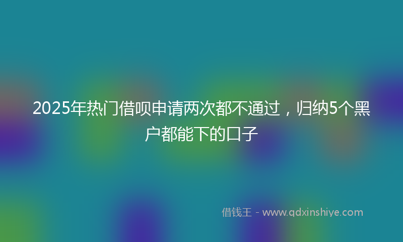 2025年热门借呗申请两次都不通过，归纳5个黑户都能下的口子