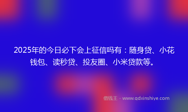 2025年的今日必下会上征信吗有：随身贷、小花钱包、读秒贷、投友圈、小米贷款等。