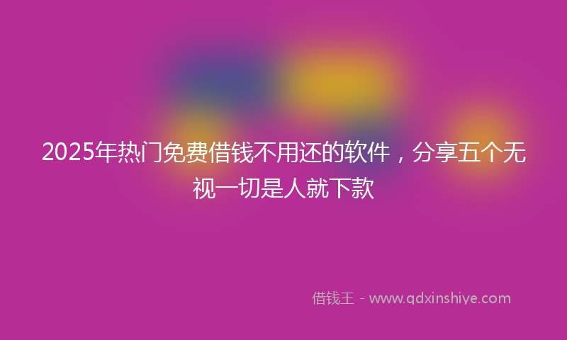 2025年热门免费借钱不用还的软件，分享五个无视一切是人就下款