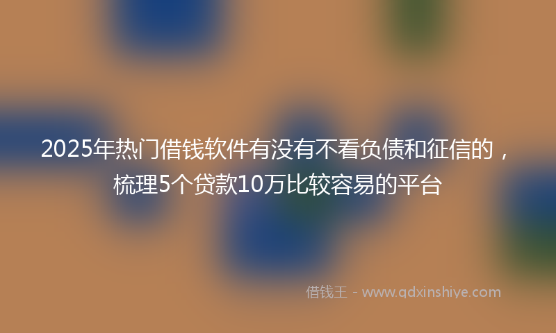 2025年热门借钱软件有没有不看负债和征信的，梳理5个贷款10万比较容易的平台