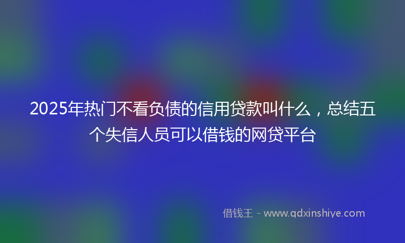 2025年热门不看负债的信用贷款叫什么，总结五个失信人员可以借钱的网贷平台