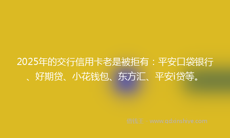 2025年的交行信用卡老是被拒有：平安口袋银行、好期贷、小花钱包、东方汇、平安i贷等。