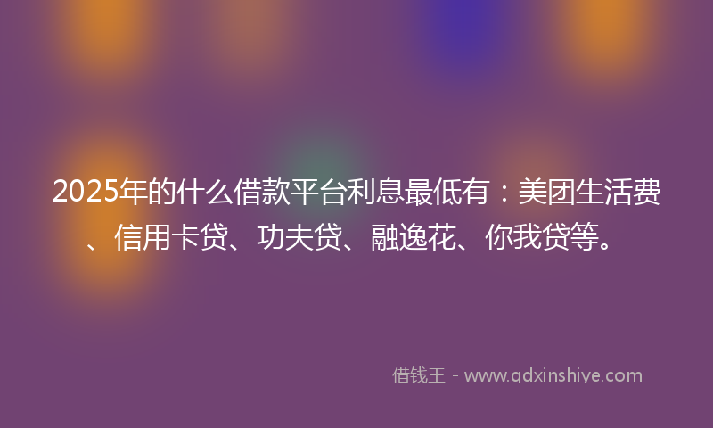 2025年的什么借款平台利息最低有：美团生活费、信用卡贷、功夫贷、融逸花、你我贷等。