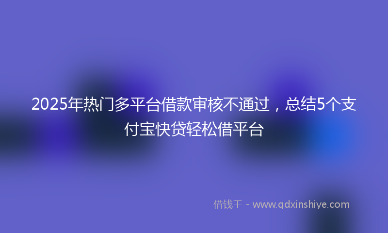 2025年热门多平台借款审核不通过，总结5个支付宝快贷轻松借平台