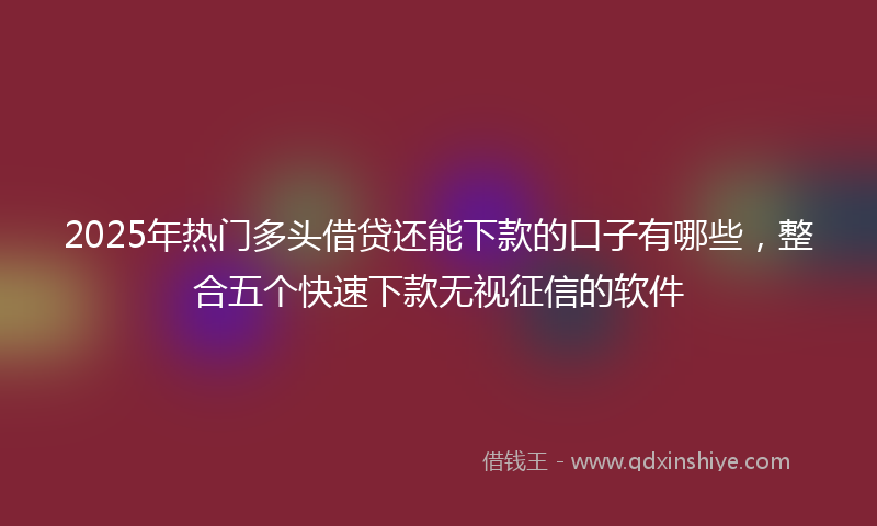 2025年热门多头借贷还能下款的口子有哪些，整合五个快速下款无视征信的软件