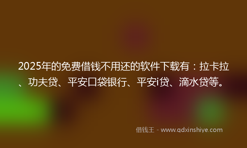 2025年的免费借钱不用还的软件下载有：拉卡拉、功夫贷、平安口袋银行、平安i贷、滴水贷等。