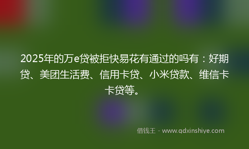 2025年的万e贷被拒快易花有通过的吗有：好期贷、美团生活费、信用卡贷、小米贷款、维信卡卡贷等。