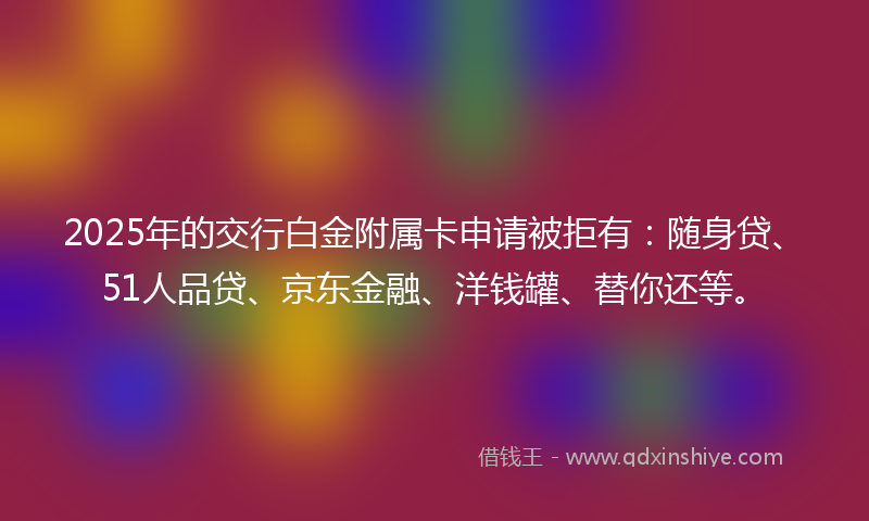 2025年的交行白金附属卡申请被拒有：随身贷、51人品贷、京东金融、洋钱罐、替你还等。