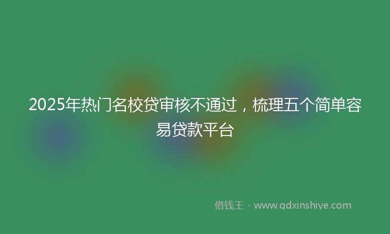 2025年热门名校贷审核不通过，梳理五个简单容易贷款平台