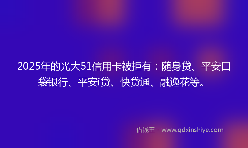 2025年的光大51信用卡被拒有：随身贷、平安口袋银行、平安i贷、快贷通、融逸花等。