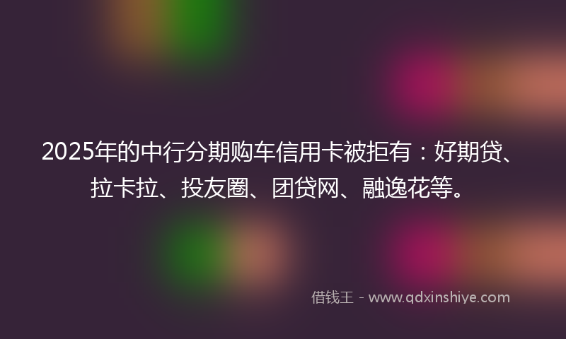 2025年的中行分期购车信用卡被拒有：好期贷、拉卡拉、投友圈、团贷网、融逸花等。