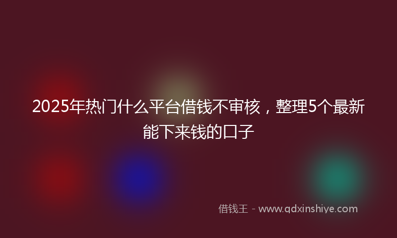 2025年热门什么平台借钱不审核，整理5个最新能下来钱的口子
