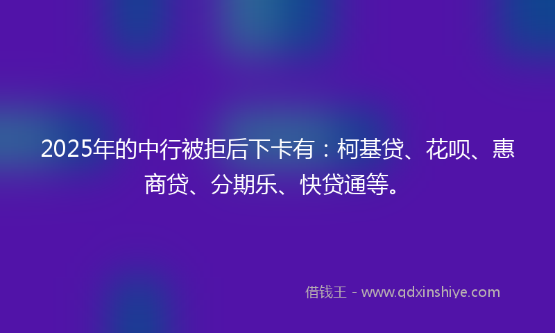 2025年的中行被拒后下卡有：柯基贷、花呗、惠商贷、分期乐、快贷通等。