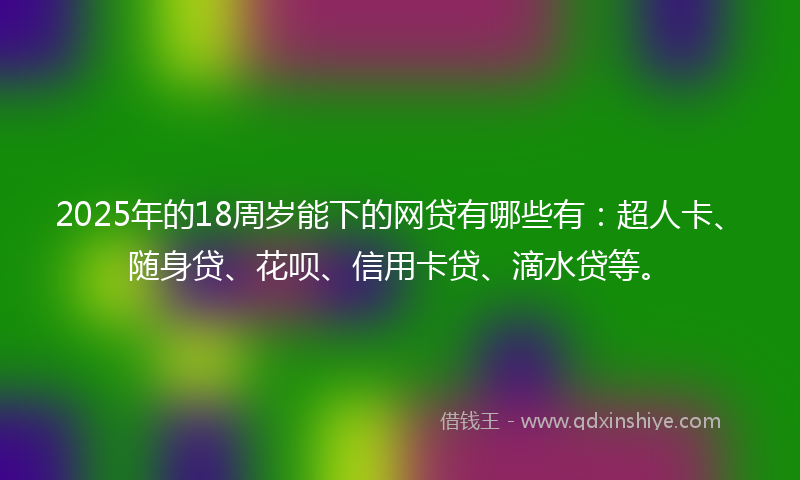 2025年的18周岁能下的网贷有哪些有：超人卡、随身贷、花呗、信用卡贷、滴水贷等。
