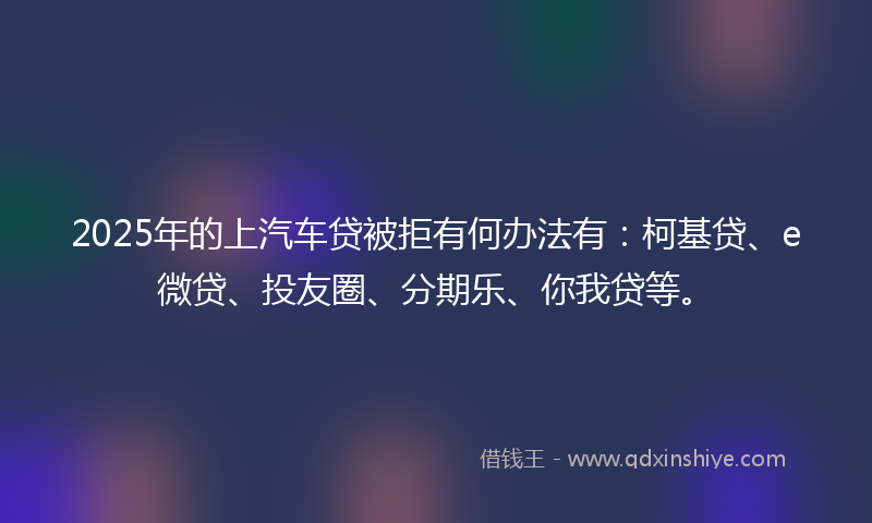 2025年的上汽车贷被拒有何办法有：柯基贷、e微贷、投友圈、分期乐、你我贷等。