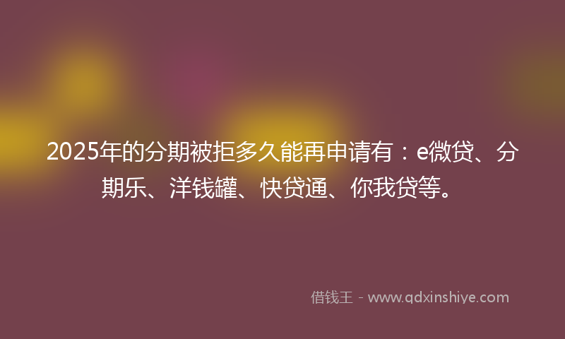 2025年的分期被拒多久能再申请有：e微贷、分期乐、洋钱罐、快贷通、你我贷等。
