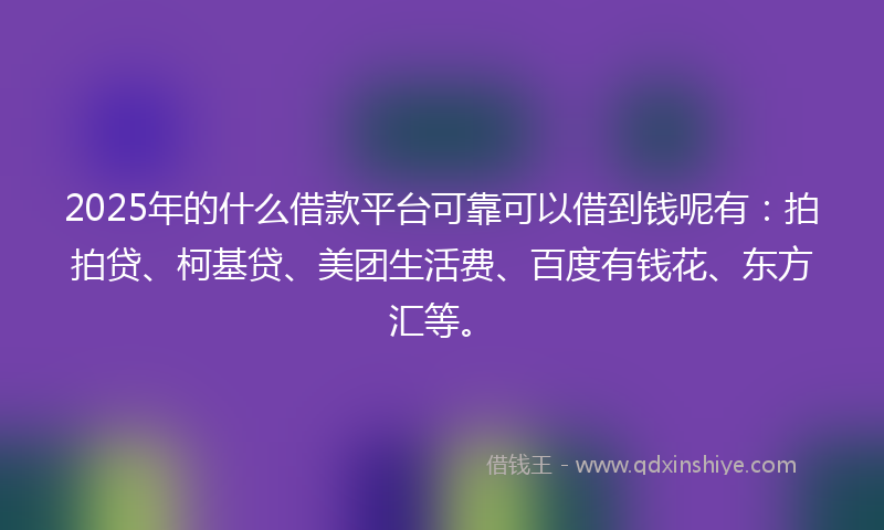 2025年的什么借款平台可靠可以借到钱呢有：拍拍贷、柯基贷、美团生活费、百度有钱花、东方汇等。