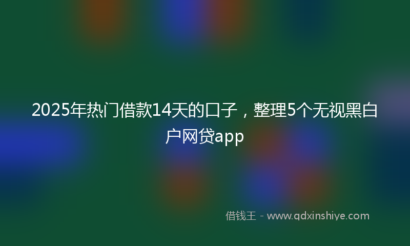 2025年热门借款14天的口子，整理5个无视黑白户网贷app
