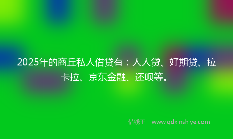 2025年的商丘私人借贷有：人人贷、好期贷、拉卡拉、京东金融、还呗等。