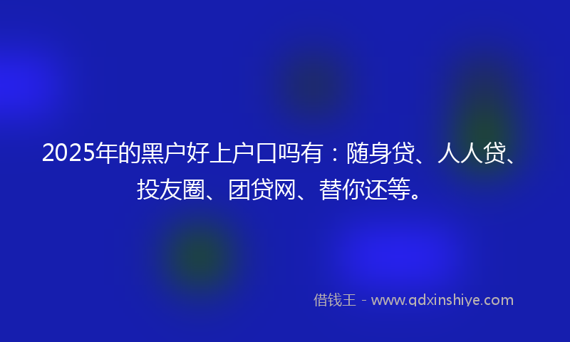 2025年的黑户好上户口吗有：随身贷、人人贷、投友圈、团贷网、替你还等。
