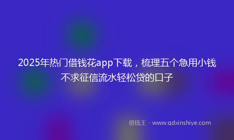2025年热门借钱花app下载，梳理五个急用小钱不求征信流水轻松贷的口子