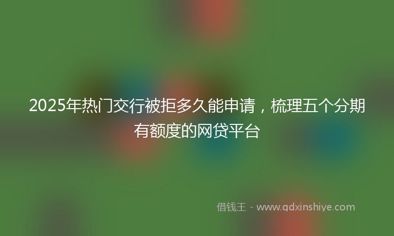 2025年热门交行被拒多久能申请，梳理五个分期有额度的网贷平台