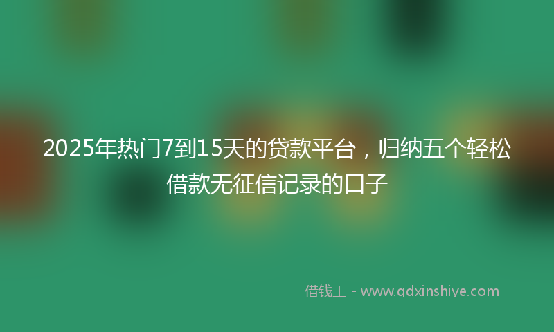 2025年热门7到15天的贷款平台，归纳五个轻松借款无征信记录的口子