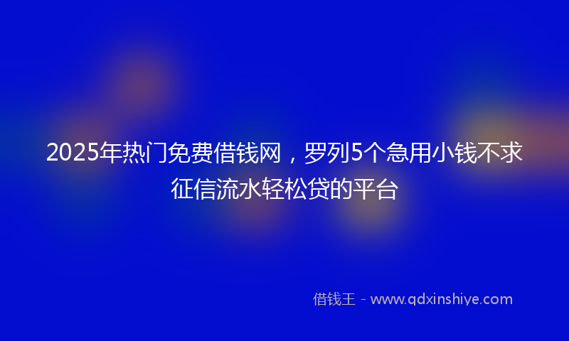 2025年热门免费借钱网，罗列5个急用小钱不求征信流水轻松贷的平台