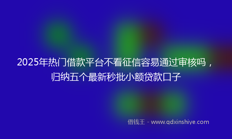 2025年热门借款平台不看征信容易通过审核吗，归纳五个最新秒批小额贷款口子