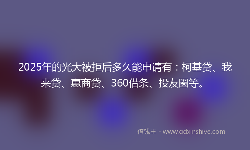 2025年的光大被拒后多久能申请有：柯基贷、我来贷、惠商贷、360借条、投友圈等。