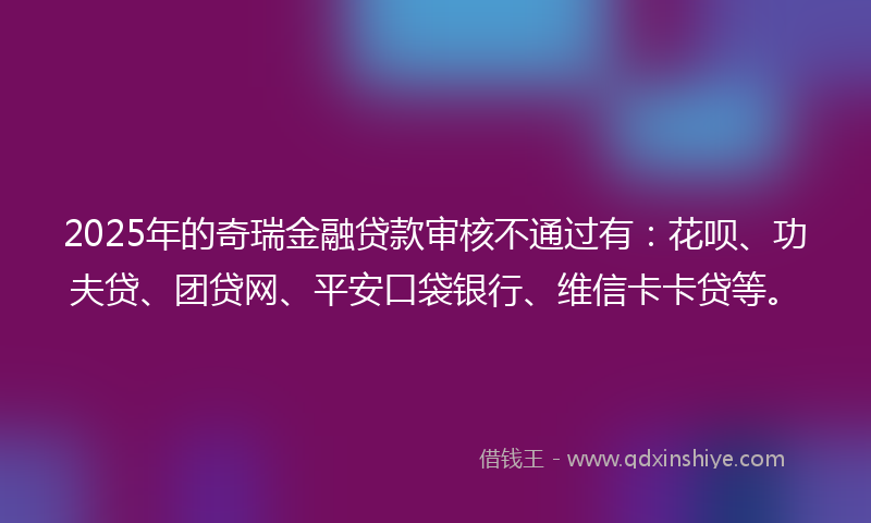 2025年的奇瑞金融贷款审核不通过有：花呗、功夫贷、团贷网、平安口袋银行、维信卡卡贷等。