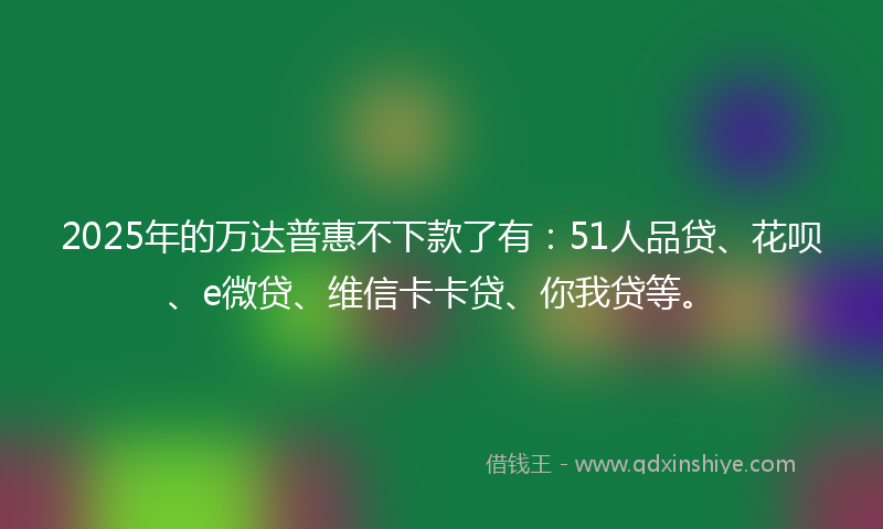 2025年的万达普惠不下款了有：51人品贷、花呗、e微贷、维信卡卡贷、你我贷等。