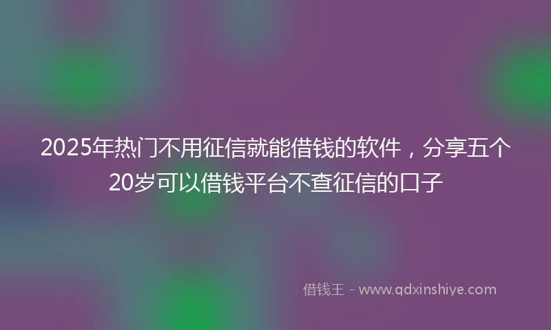 2025年热门不用征信就能借钱的软件，分享五个20岁可以借钱平台不查征信的口子