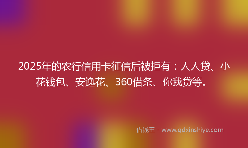 2025年的农行信用卡征信后被拒有：人人贷、小花钱包、安逸花、360借条、你我贷等。