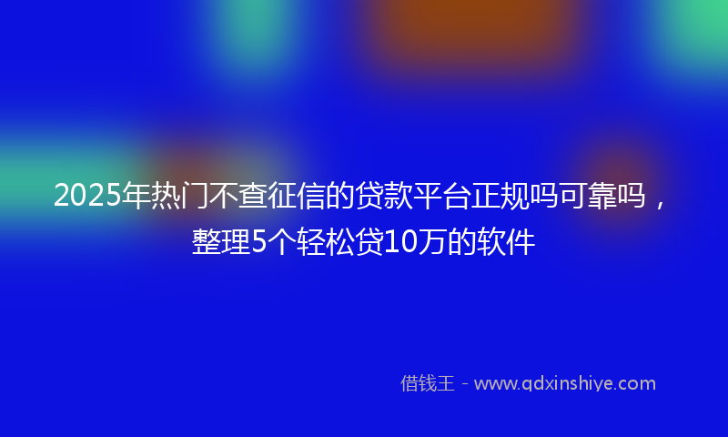 2025年热门不查征信的贷款平台正规吗可靠吗，整理5个轻松贷10万的软件
