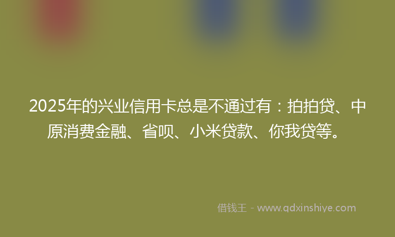2025年的兴业信用卡总是不通过有：拍拍贷、中原消费金融、省呗、小米贷款、你我贷等。